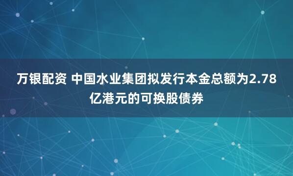 万银配资 中国水业集团拟发行本金总额为2.78亿港元的可换股债券