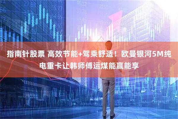 指南针股票 高效节能+驾乘舒适！欧曼银河5M纯电重卡让韩师傅运煤能赢能享