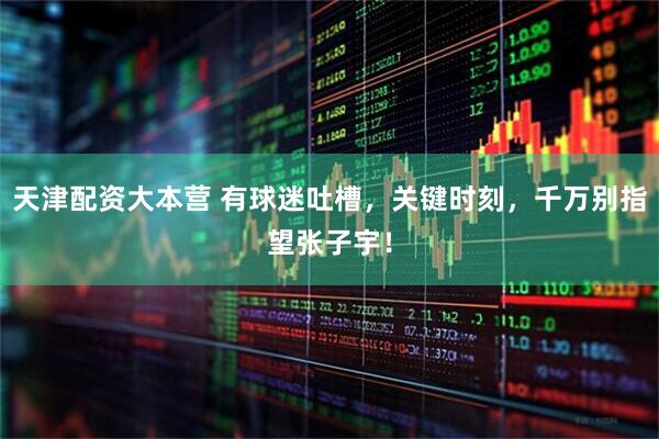 天津配资大本营 有球迷吐槽，关键时刻，千万别指望张子宇！