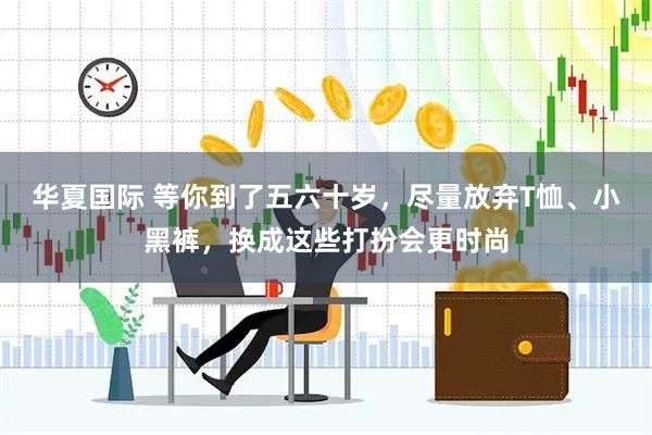 华夏国际 等你到了五六十岁，尽量放弃T恤、小黑裤，换成这些打扮会更时尚