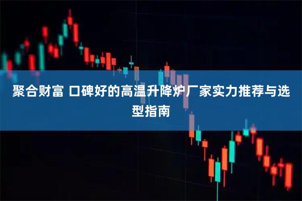 聚合财富 口碑好的高温升降炉厂家实力推荐与选型指南