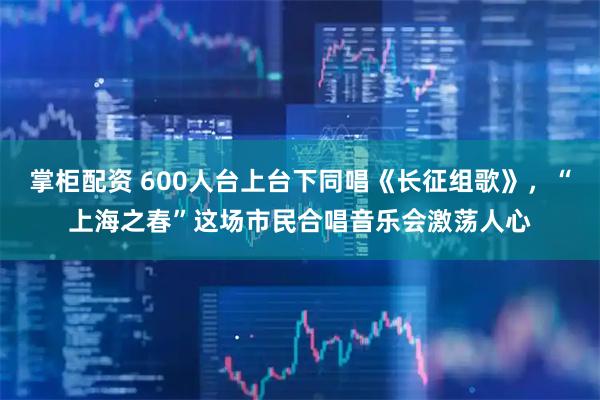 掌柜配资 600人台上台下同唱《长征组歌》，“上海之春”这场市民合唱音乐会激荡人心