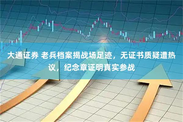 大通证券 老兵档案揭战场足迹，无证书质疑遭热议，纪念章证明真实参战
