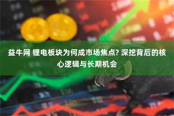 益牛网 锂电板块为何成市场焦点? 深挖背后的核心逻辑与长期机会