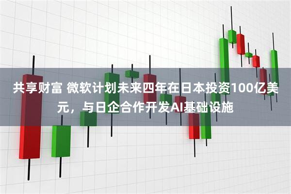 共享财富 微软计划未来四年在日本投资100亿美元，与日企合作开发AI基础设施