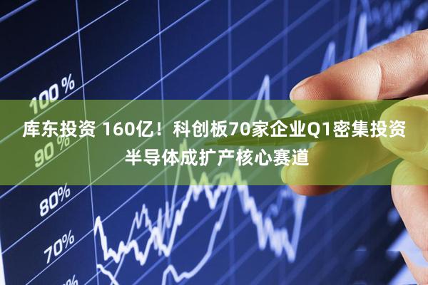 库东投资 160亿！科创板70家企业Q1密集投资 半导体成扩产核心赛道