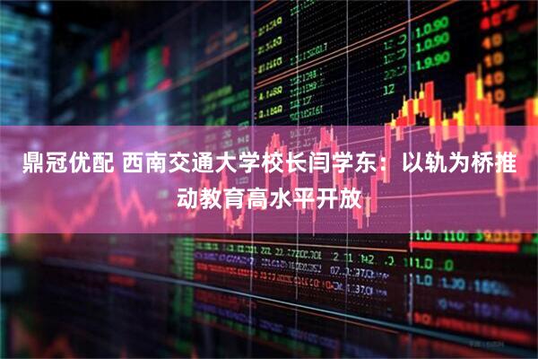 鼎冠优配 西南交通大学校长闫学东：以轨为桥推动教育高水平开放
