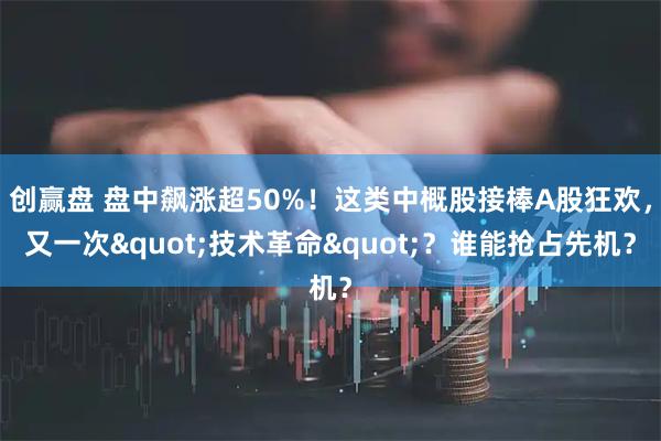 创赢盘 盘中飙涨超50%！这类中概股接棒A股狂欢，又一次"技术革命"？谁能抢占先机？