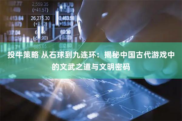 投牛策略 从石球到九连环：揭秘中国古代游戏中的文武之道与文明密码