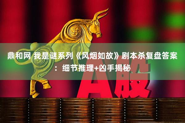 鼎和网 我是谜系列《风烟如故》剧本杀复盘答案：细节推理+凶手揭秘