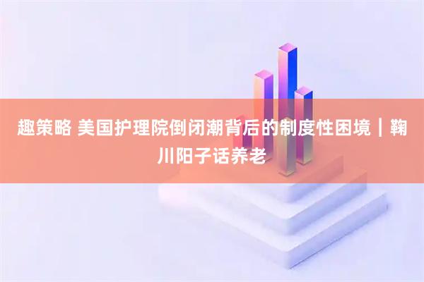 趣策略 美国护理院倒闭潮背后的制度性困境︱鞠川阳子话养老