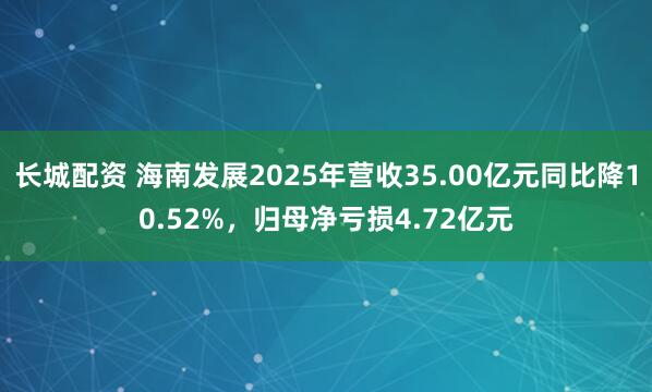 长城配资 海南发展2025年营收35.00亿元同比降10.52%，归母净亏损4.72亿元