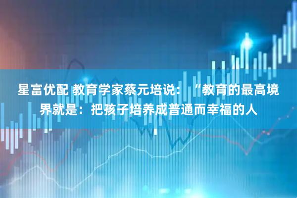 星富优配 教育学家蔡元培说： “教育的最高境界就是：把孩子培养成普通而幸福的人