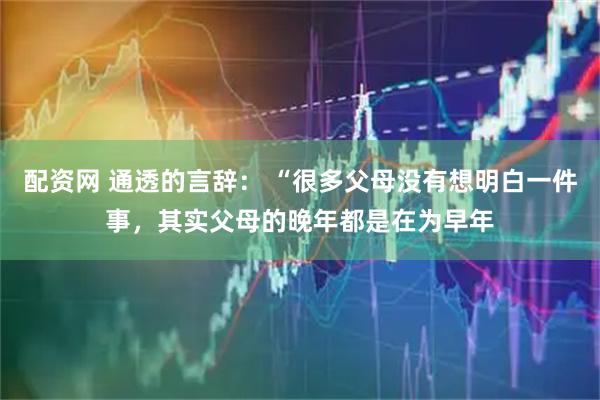 配资网 通透的言辞： “很多父母没有想明白一件事，其实父母的晚年都是在为早年