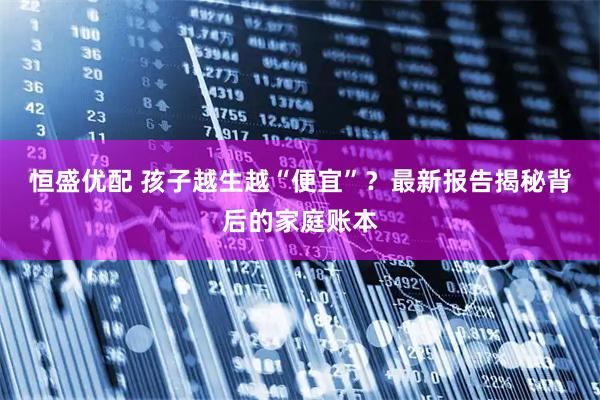 恒盛优配 孩子越生越“便宜”？最新报告揭秘背后的家庭账本