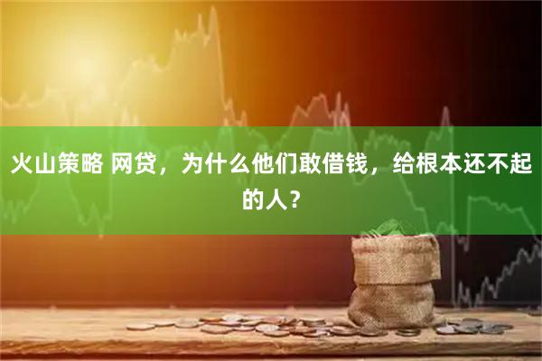火山策略 网贷，为什么他们敢借钱，给根本还不起的人？